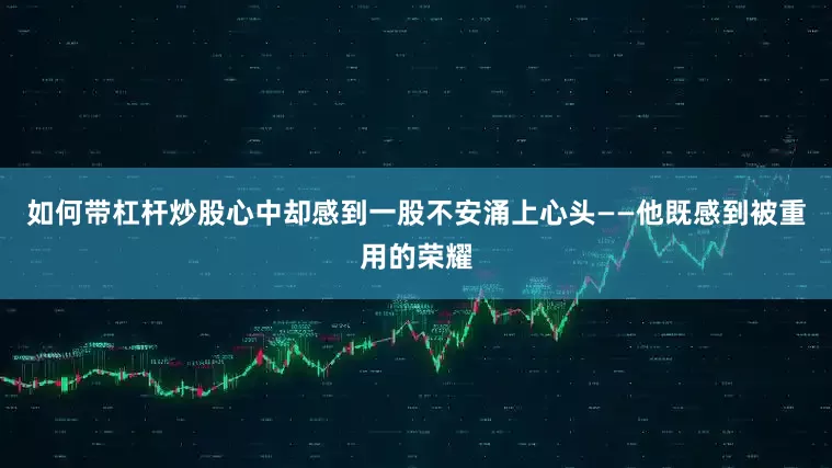 如何带杠杆炒股心中却感到一股不安涌上心头——他既感到被重用的荣耀