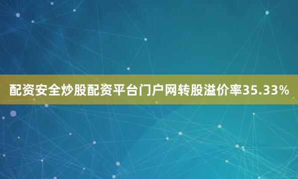 配资安全炒股配资平台门户网转股溢价率35.33%