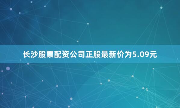 长沙股票配资公司正股最新价为5.09元