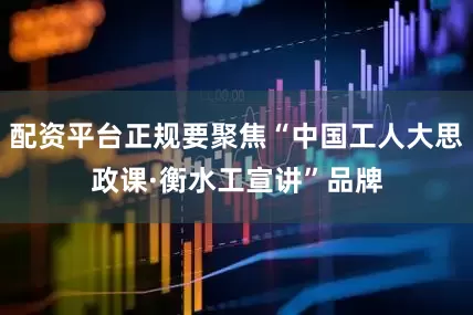 配资平台正规要聚焦“中国工人大思政课·衡水工宣讲”品牌