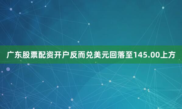 广东股票配资开户反而兑美元回落至145.00上方