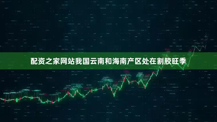 配资之家网站我国云南和海南产区处在割胶旺季