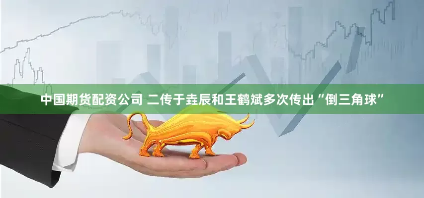 中国期货配资公司 二传于垚辰和王鹤斌多次传出“倒三角球”