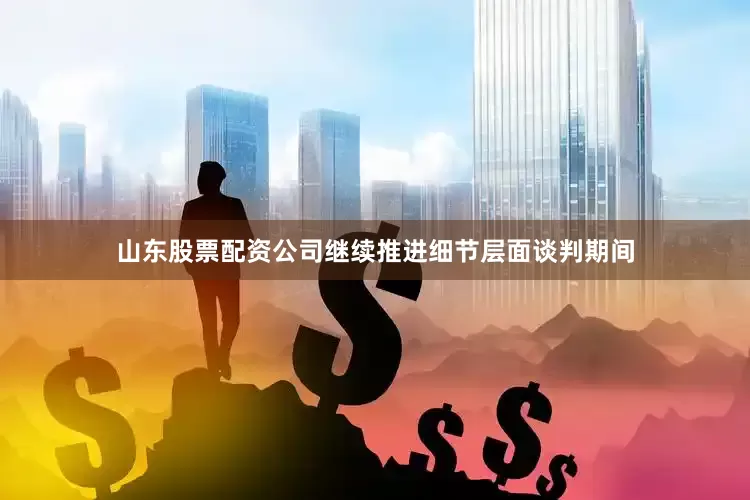 山东股票配资公司继续推进细节层面谈判期间