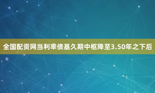 全国配资网当利率债基久期中枢降至3.50年之下后